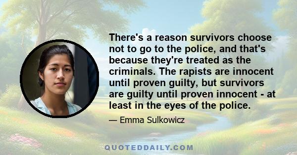 There's a reason survivors choose not to go to the police, and that's because they're treated as the criminals. The rapists are innocent until proven guilty, but survivors are guilty until proven innocent - at least in