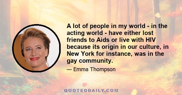 A lot of people in my world - in the acting world - have either lost friends to Aids or live with HIV because its origin in our culture, in New York for instance, was in the gay community.