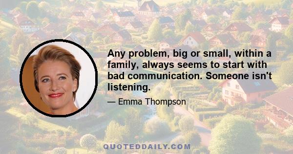 Any problem, big or small, within a family, always seems to start with bad communication. Someone isn't listening.