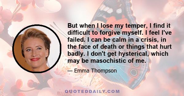 But when I lose my temper, I find it difficult to forgive myself. I feel I've failed. I can be calm in a crisis, in the face of death or things that hurt badly. I don't get hysterical, which may be masochistic of me.