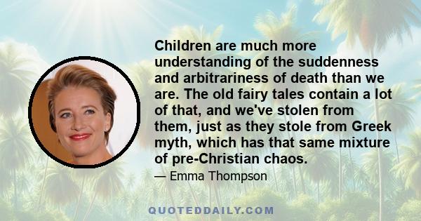 Children are much more understanding of the suddenness and arbitrariness of death than we are. The old fairy tales contain a lot of that, and we've stolen from them, just as they stole from Greek myth, which has that