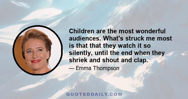 Children are the most wonderful audiences. What's struck me most is that that they watch it so silently, until the end when they shriek and shout and clap.