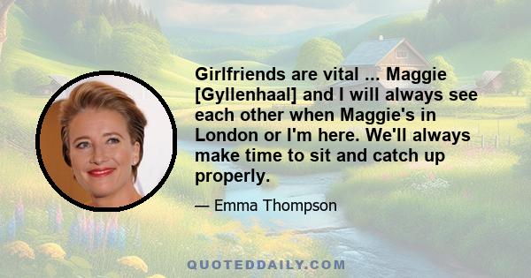 Girlfriends are vital ... Maggie [Gyllenhaal] and I will always see each other when Maggie's in London or I'm here. We'll always make time to sit and catch up properly.