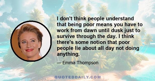 I don't think people understand that being poor means you have to work from dawn until dusk just to survive through the day. I think there's some notion that poor people lie about all day not doing anything.