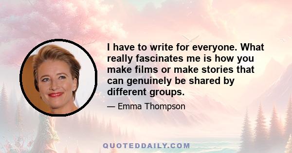 I have to write for everyone. What really fascinates me is how you make films or make stories that can genuinely be shared by different groups.