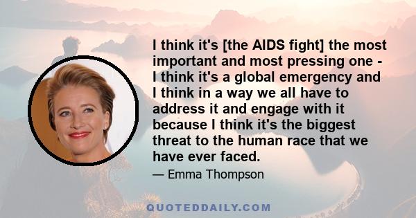 I think it's [the AIDS fight] the most important and most pressing one - I think it's a global emergency and I think in a way we all have to address it and engage with it because I think it's the biggest threat to the