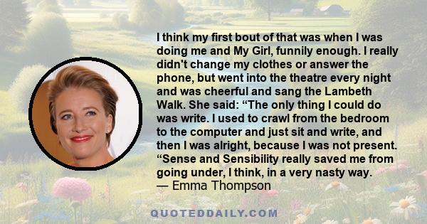 I think my first bout of that was when I was doing me and My Girl, funnily enough. I really didn't change my clothes or answer the phone, but went into the theatre every night and was cheerful and sang the Lambeth Walk. 