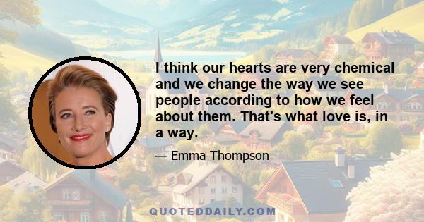 I think our hearts are very chemical and we change the way we see people according to how we feel about them. That's what love is, in a way.