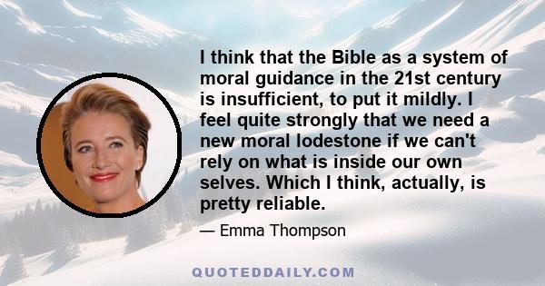 I think that the Bible as a system of moral guidance in the 21st century is insufficient, to put it mildly. I feel quite strongly that we need a new moral lodestone if we can't rely on what is inside our own selves.