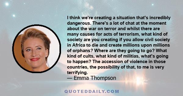 I think we're creating a situation that's incredibly dangerous. There's a lot of chat at the moment about the war on terror and whilst there are many causes for acts of terrorism, what kind of society are you creating