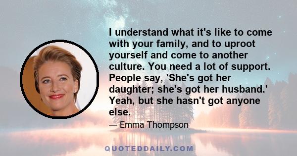 I understand what it's like to come with your family, and to uproot yourself and come to another culture. You need a lot of support. People say, 'She's got her daughter; she's got her husband.' Yeah, but she hasn't got