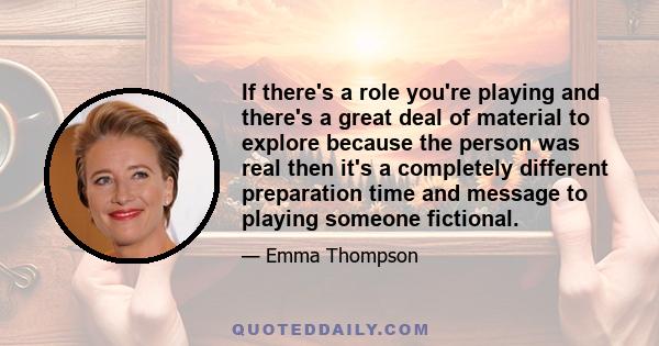 If there's a role you're playing and there's a great deal of material to explore because the person was real then it's a completely different preparation time and message to playing someone fictional.