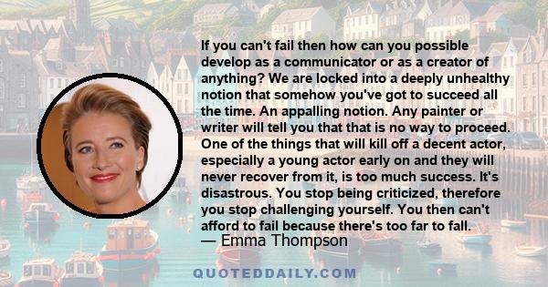 If you can't fail then how can you possible develop as a communicator or as a creator of anything? We are locked into a deeply unhealthy notion that somehow you've got to succeed all the time. An appalling notion. Any