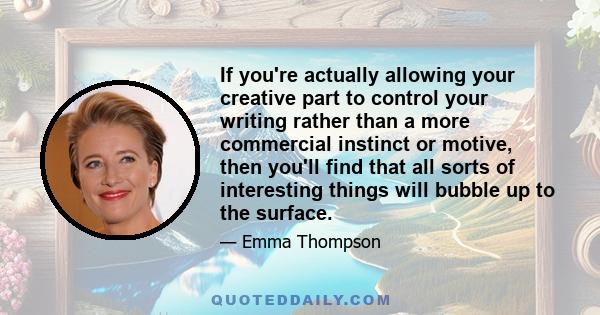 If you're actually allowing your creative part to control your writing rather than a more commercial instinct or motive, then you'll find that all sorts of interesting things will bubble up to the surface.