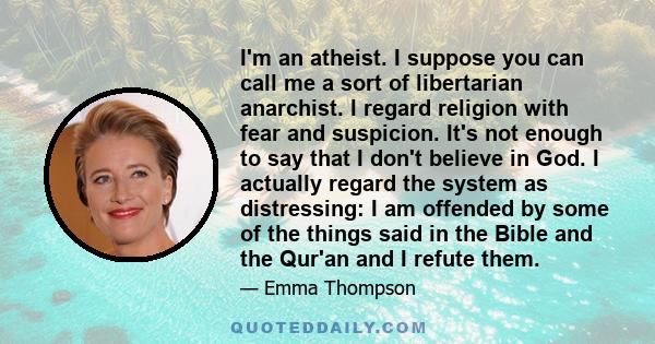 I'm an atheist. I suppose you can call me a sort of libertarian anarchist. I regard religion with fear and suspicion. It's not enough to say that I don't believe in God. I actually regard the system as distressing: I am 