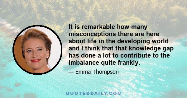 It is remarkable how many misconceptions there are here about life in the developing world and I think that that knowledge gap has done a lot to contribute to the imbalance quite frankly.