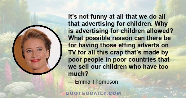 It's not funny at all that we do all that advertising for children. Why is advertising for children allowed? What possible reason can there be for having those effing adverts on TV for all this crap that's made by poor