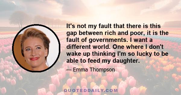 It's not my fault that there is this gap between rich and poor, it is the fault of governments. I want a different world. One where I don't wake up thinking I'm so lucky to be able to feed my daughter.