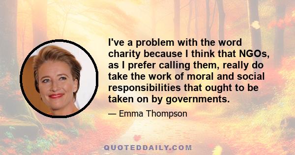 I've a problem with the word charity because I think that NGOs, as I prefer calling them, really do take the work of moral and social responsibilities that ought to be taken on by governments.