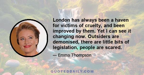 London has always been a haven for victims of cruelty, and been improved by them. Yet I can see it changing now. Outsiders are demonised, there are little bits of legislation, people are scared.