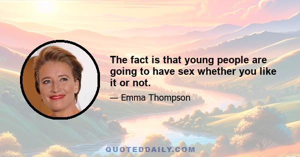 The fact is that young people are going to have sex whether you like it or not.