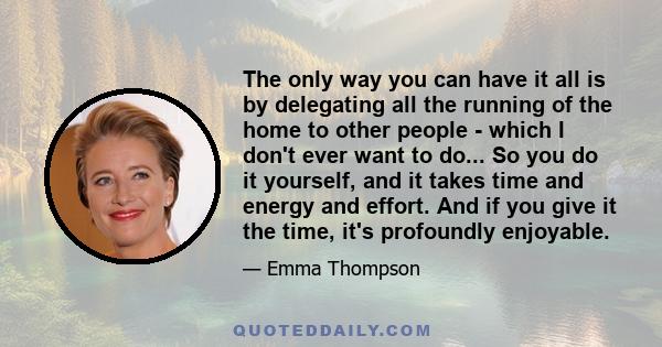 The only way you can have it all is by delegating all the running of the home to other people - which I don't ever want to do... So you do it yourself, and it takes time and energy and effort. And if you give it the