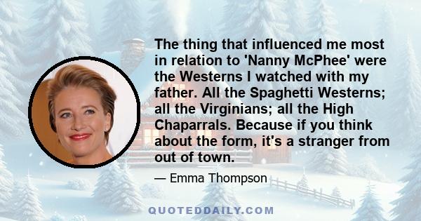 The thing that influenced me most in relation to 'Nanny McPhee' were the Westerns I watched with my father. All the Spaghetti Westerns; all the Virginians; all the High Chaparrals. Because if you think about the form,