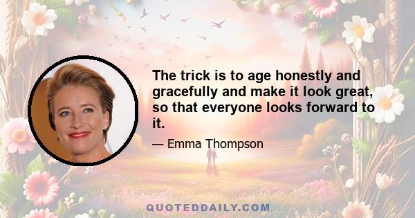 The trick is to age honestly and gracefully and make it look great, so that everyone looks forward to it.