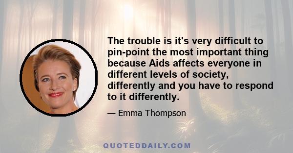 The trouble is it's very difficult to pin-point the most important thing because Aids affects everyone in different levels of society, differently and you have to respond to it differently.