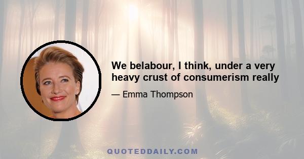 We belabour, I think, under a very heavy crust of consumerism really