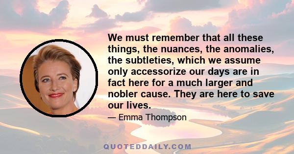 We must remember that all these things, the nuances, the anomalies, the subtleties, which we assume only accessorize our days are in fact here for a much larger and nobler cause. They are here to save our lives.