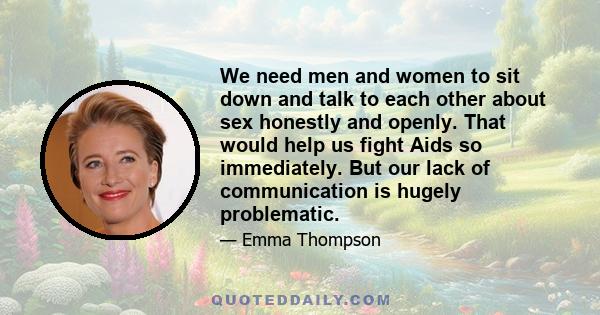 We need men and women to sit down and talk to each other about sex honestly and openly. That would help us fight Aids so immediately. But our lack of communication is hugely problematic.