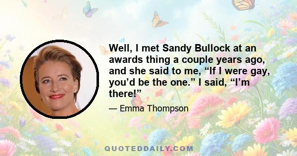 Well, I met Sandy Bullock at an awards thing a couple years ago, and she said to me, “If I were gay, you’d be the one.” I said, “I’m there!”