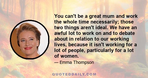 You can't be a great mum and work the whole time necessarily; those two things aren't ideal. We have an awful lot to work on and to debate about in relation to our working lives, because it isn't working for a lot of