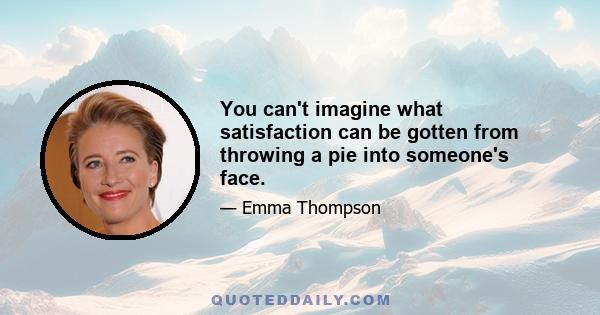 You can't imagine what satisfaction can be gotten from throwing a pie into someone's face.