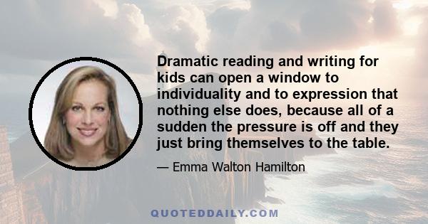 Dramatic reading and writing for kids can open a window to individuality and to expression that nothing else does, because all of a sudden the pressure is off and they just bring themselves to the table.