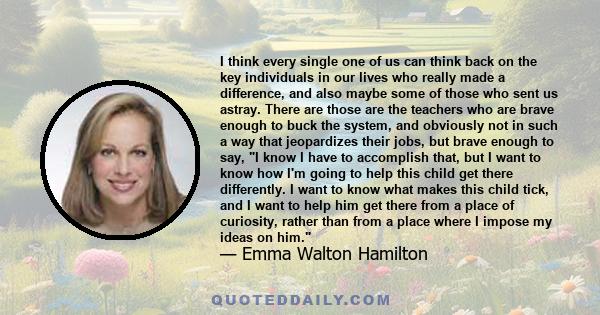 I think every single one of us can think back on the key individuals in our lives who really made a difference, and also maybe some of those who sent us astray. There are those are the teachers who are brave enough to