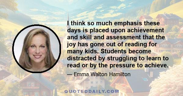 I think so much emphasis these days is placed upon achievement and skill and assessment that the joy has gone out of reading for many kids. Students become distracted by struggling to learn to read or by the pressure to 