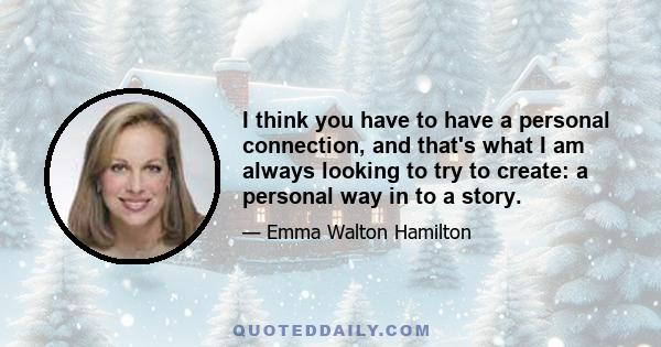 I think you have to have a personal connection, and that's what I am always looking to try to create: a personal way in to a story.