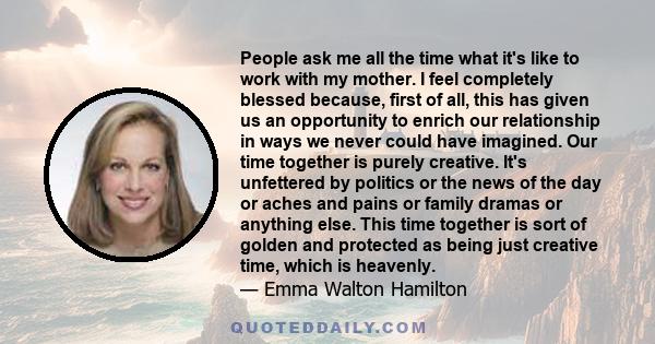 People ask me all the time what it's like to work with my mother. I feel completely blessed because, first of all, this has given us an opportunity to enrich our relationship in ways we never could have imagined. Our