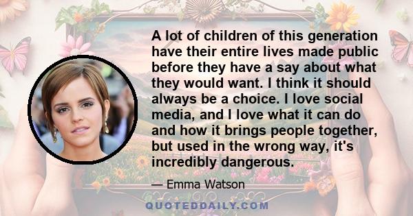 A lot of children of this generation have their entire lives made public before they have a say about what they would want. I think it should always be a choice. I love social media, and I love what it can do and how it 