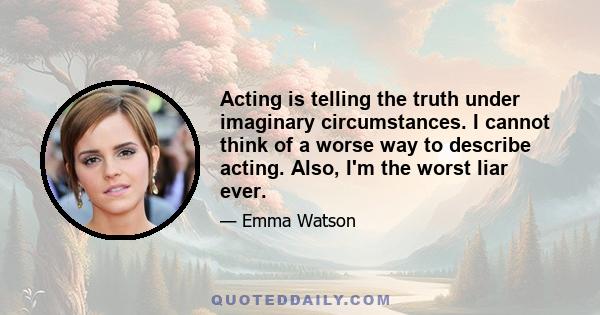 Acting is telling the truth under imaginary circumstances. I cannot think of a worse way to describe acting. Also, I'm the worst liar ever.