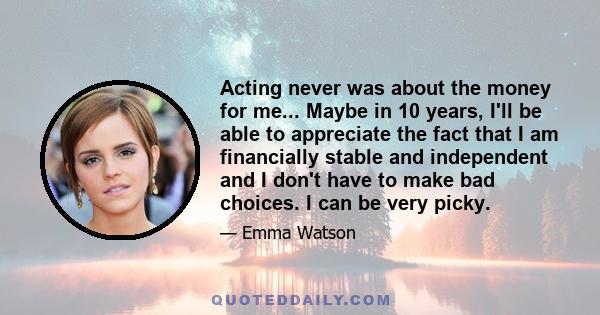 Acting never was about the money for me... Maybe in 10 years, I'll be able to appreciate the fact that I am financially stable and independent and I don't have to make bad choices. I can be very picky.