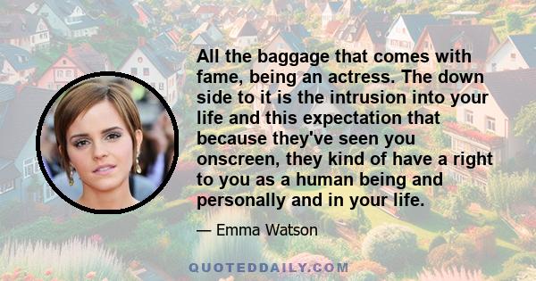 All the baggage that comes with fame, being an actress. The down side to it is the intrusion into your life and this expectation that because they've seen you onscreen, they kind of have a right to you as a human being