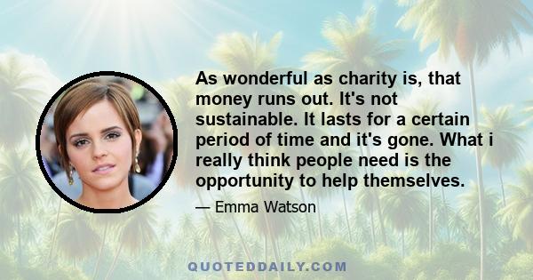 As wonderful as charity is, that money runs out. It's not sustainable. It lasts for a certain period of time and it's gone. What i really think people need is the opportunity to help themselves.