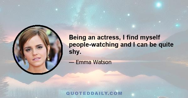 Being an actress, I find myself people-watching and I can be quite shy.