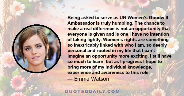 Being asked to serve as UN Women’s Goodwill Ambassador is truly humbling. The chance to make a real difference is not an opportunity that everyone is given and is one I have no intention of taking lightly. Women’s