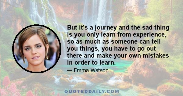 But it's a journey and the sad thing is you only learn from experience, so as much as someone can tell you things, you have to go out there and make your own mistakes in order to learn.