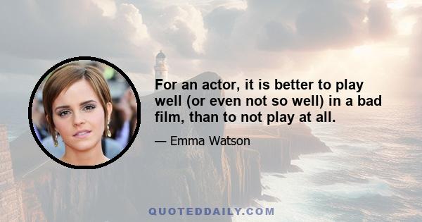 For an actor, it is better to play well (or even not so well) in a bad film, than to not play at all.