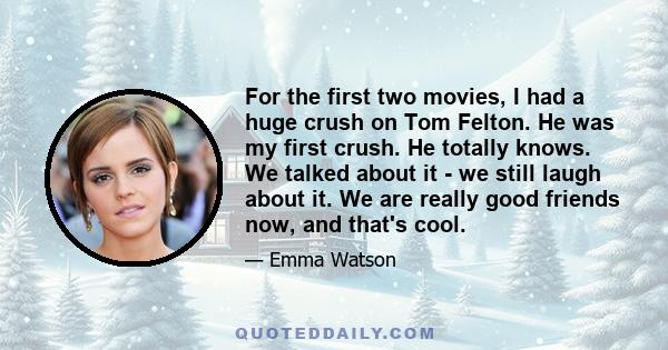 For the first two movies, I had a huge crush on Tom Felton. He was my first crush. He totally knows. We talked about it - we still laugh about it. We are really good friends now, and that's cool.